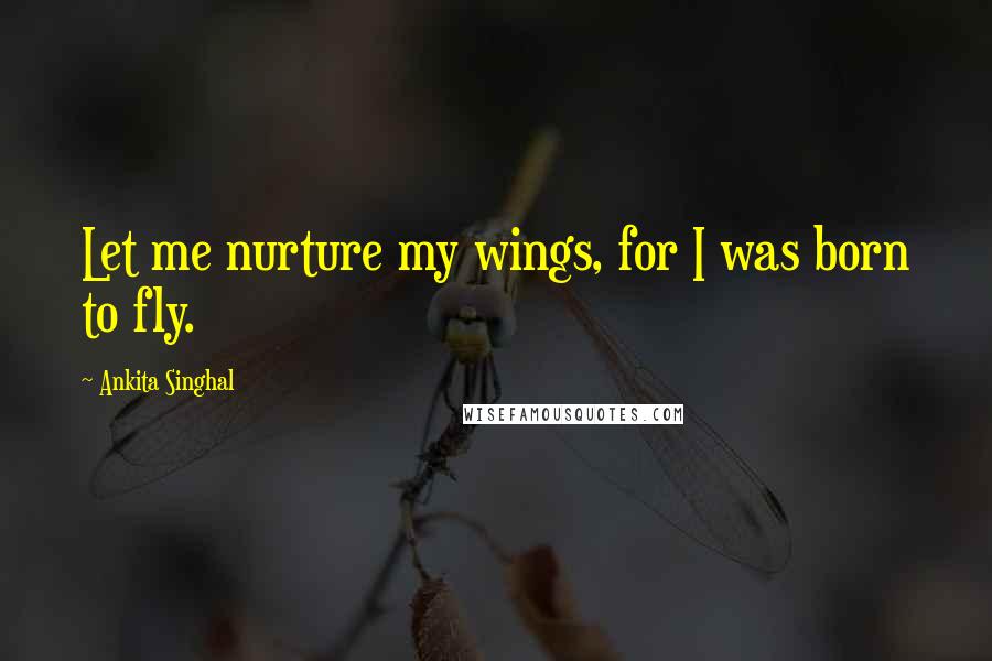 Ankita Singhal Quotes: Let me nurture my wings, for I was born to fly.