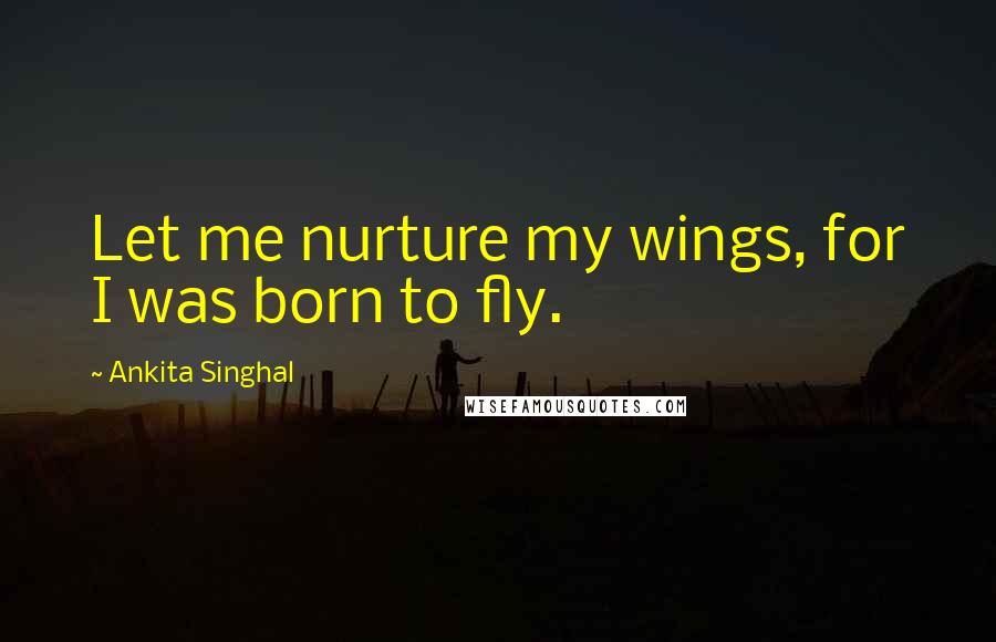 Ankita Singhal Quotes: Let me nurture my wings, for I was born to fly.