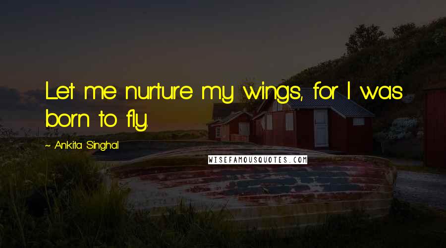 Ankita Singhal Quotes: Let me nurture my wings, for I was born to fly.