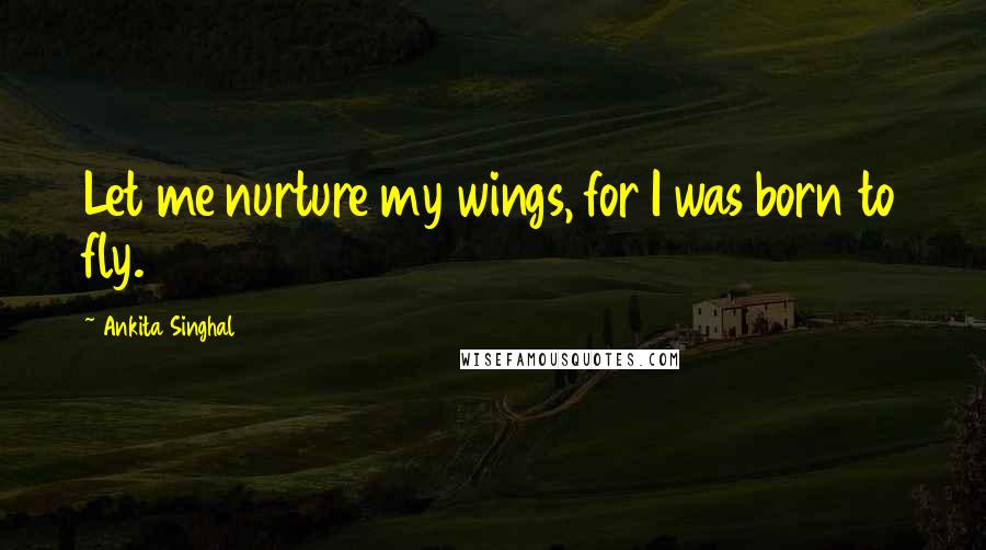 Ankita Singhal Quotes: Let me nurture my wings, for I was born to fly.