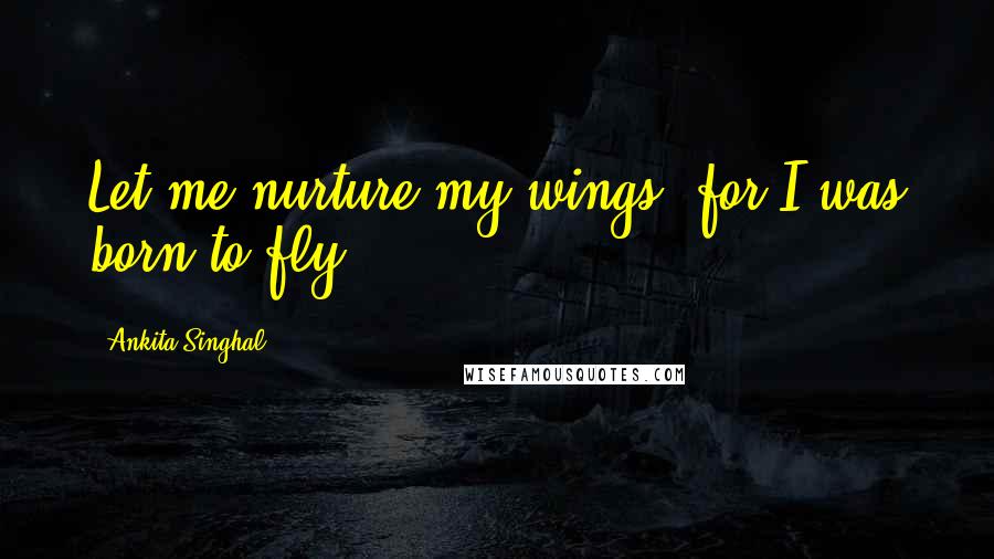 Ankita Singhal Quotes: Let me nurture my wings, for I was born to fly.