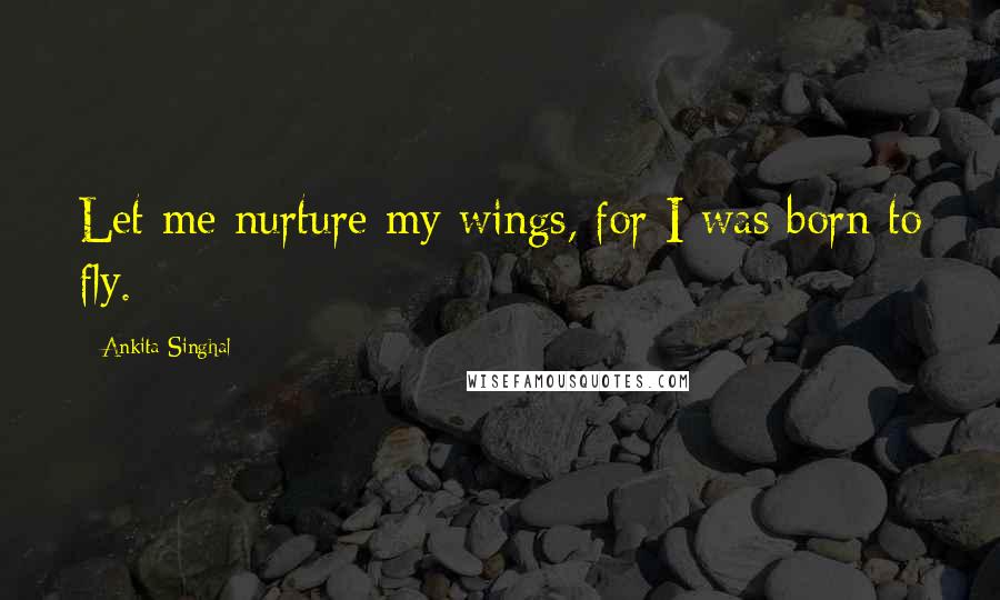 Ankita Singhal Quotes: Let me nurture my wings, for I was born to fly.