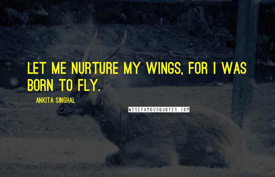 Ankita Singhal Quotes: Let me nurture my wings, for I was born to fly.