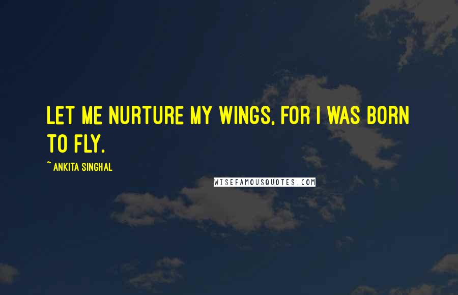 Ankita Singhal Quotes: Let me nurture my wings, for I was born to fly.