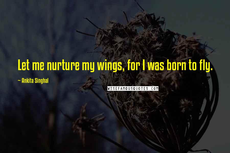 Ankita Singhal Quotes: Let me nurture my wings, for I was born to fly.