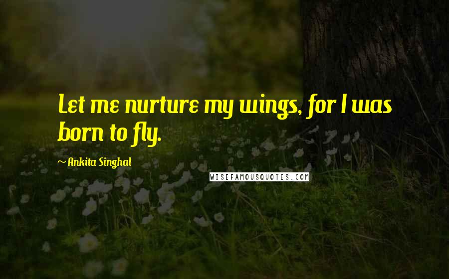 Ankita Singhal Quotes: Let me nurture my wings, for I was born to fly.