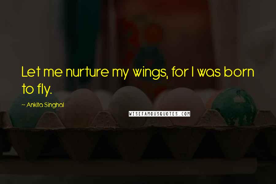 Ankita Singhal Quotes: Let me nurture my wings, for I was born to fly.