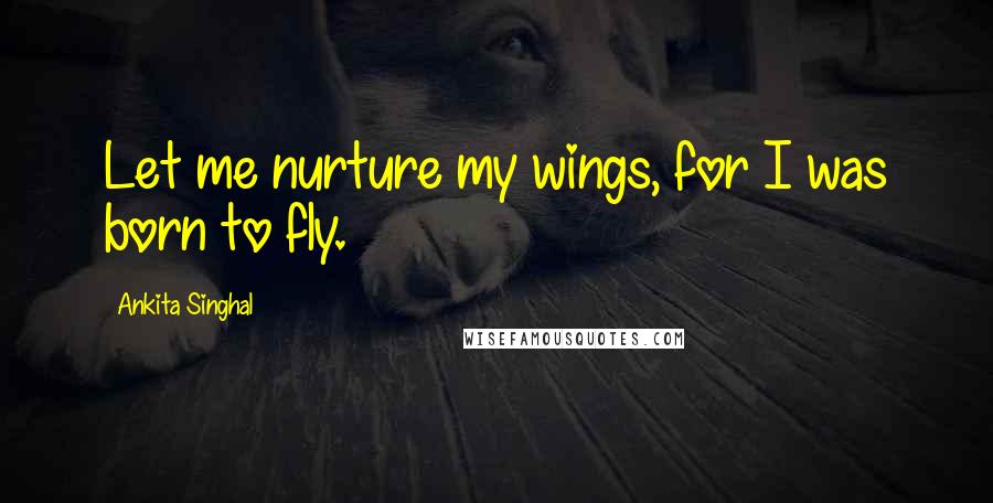 Ankita Singhal Quotes: Let me nurture my wings, for I was born to fly.