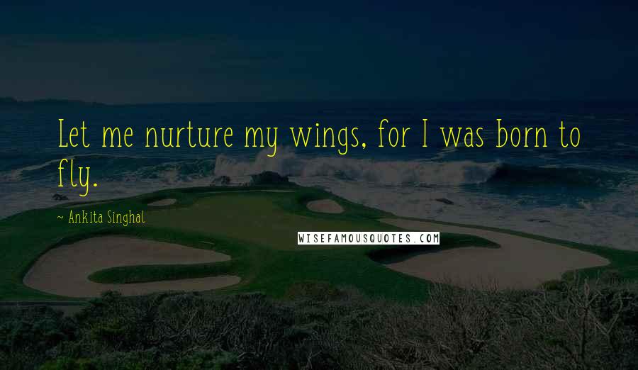 Ankita Singhal Quotes: Let me nurture my wings, for I was born to fly.