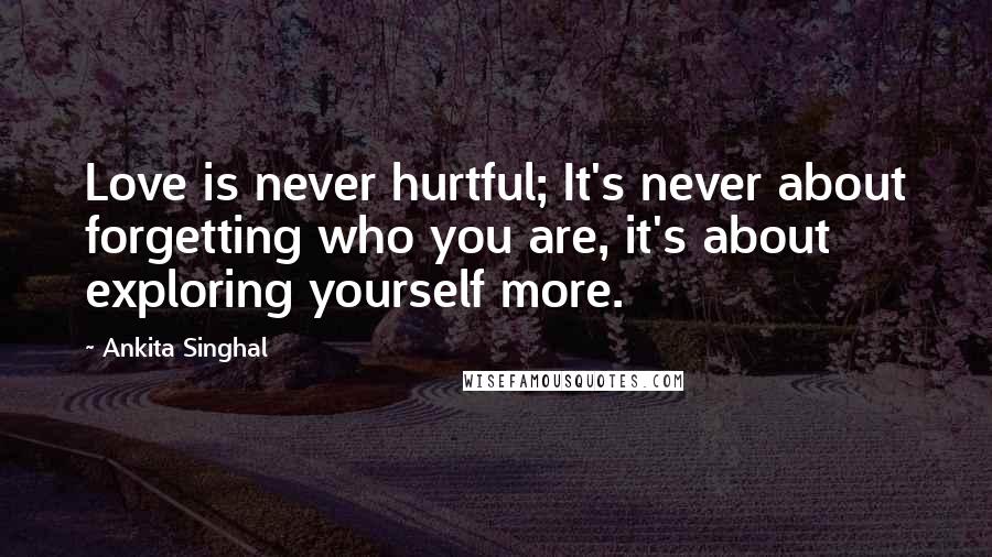 Ankita Singhal Quotes: Love is never hurtful; It's never about forgetting who you are, it's about exploring yourself more.