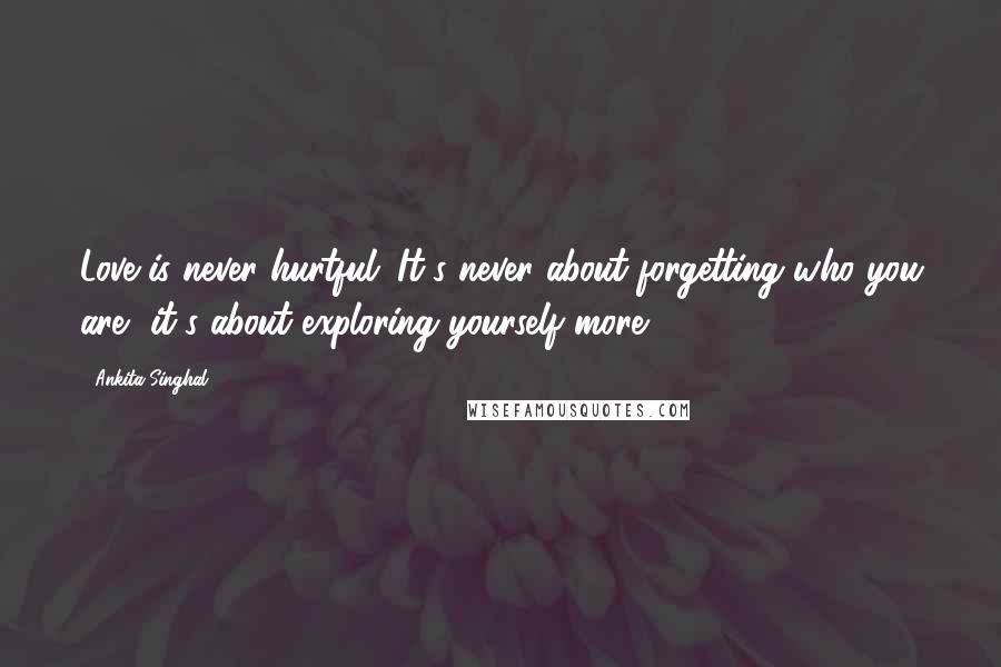 Ankita Singhal Quotes: Love is never hurtful; It's never about forgetting who you are, it's about exploring yourself more.