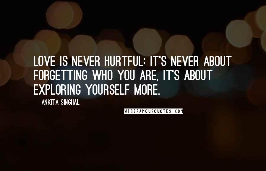 Ankita Singhal Quotes: Love is never hurtful; It's never about forgetting who you are, it's about exploring yourself more.