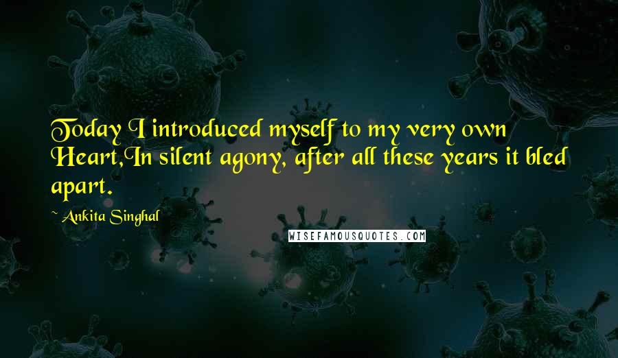 Ankita Singhal Quotes: Today I introduced myself to my very own Heart,In silent agony, after all these years it bled apart.