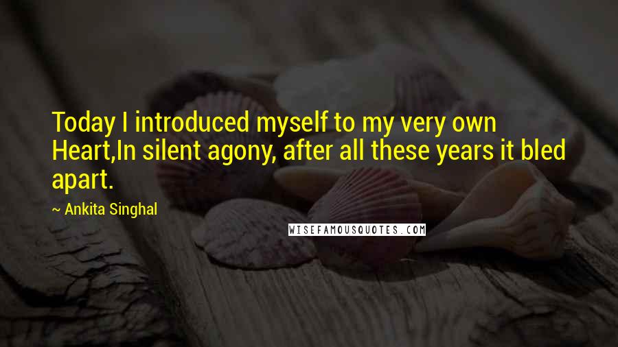 Ankita Singhal Quotes: Today I introduced myself to my very own Heart,In silent agony, after all these years it bled apart.