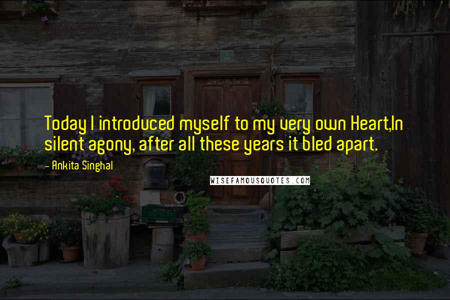 Ankita Singhal Quotes: Today I introduced myself to my very own Heart,In silent agony, after all these years it bled apart.