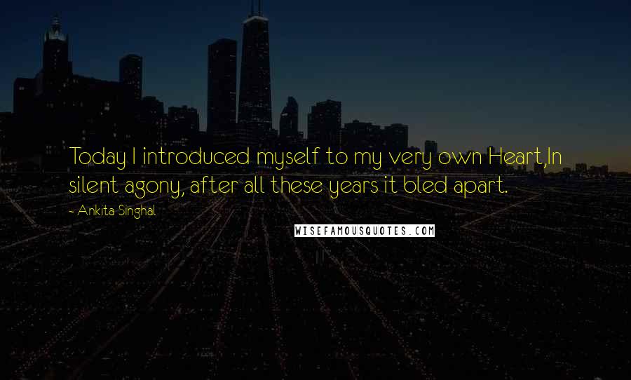 Ankita Singhal Quotes: Today I introduced myself to my very own Heart,In silent agony, after all these years it bled apart.