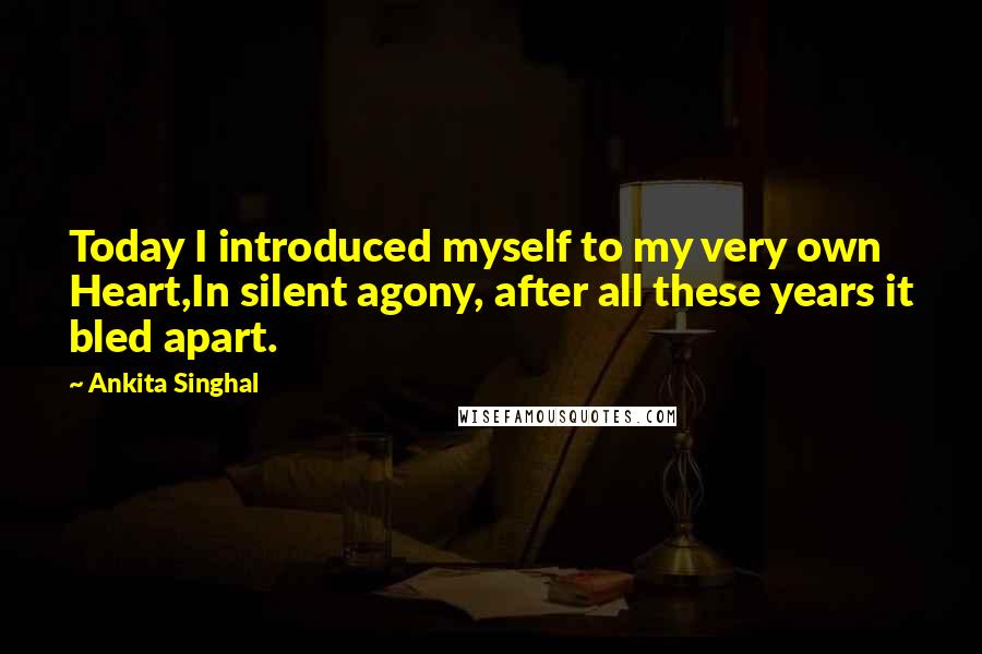 Ankita Singhal Quotes: Today I introduced myself to my very own Heart,In silent agony, after all these years it bled apart.