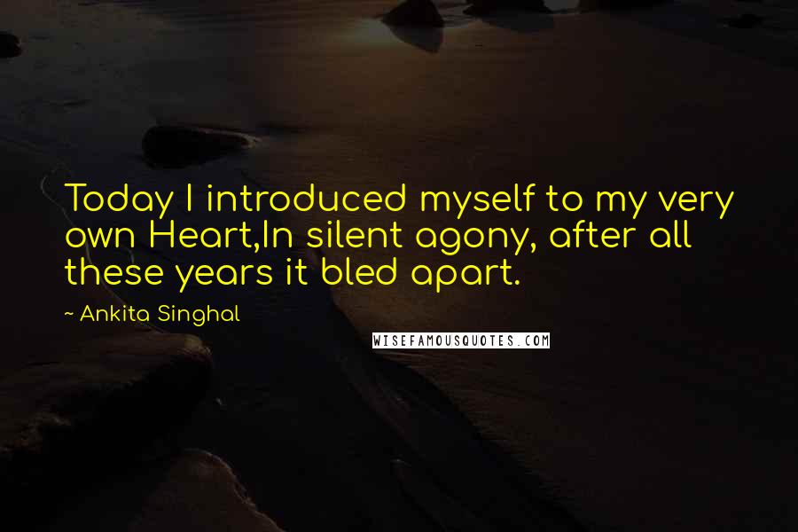 Ankita Singhal Quotes: Today I introduced myself to my very own Heart,In silent agony, after all these years it bled apart.