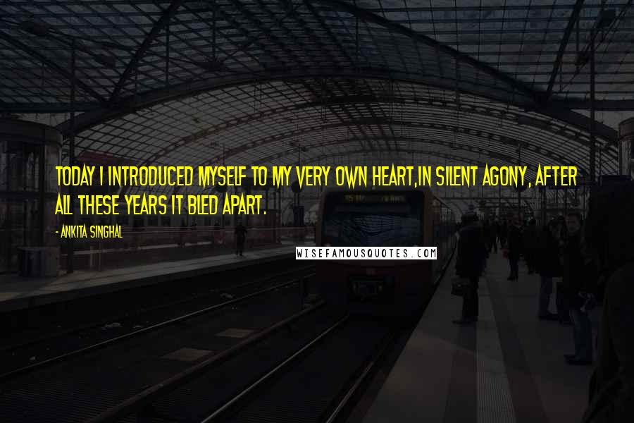 Ankita Singhal Quotes: Today I introduced myself to my very own Heart,In silent agony, after all these years it bled apart.