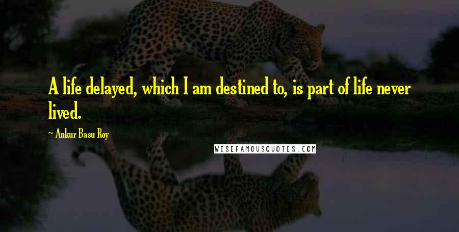 Ankur Basu Roy Quotes: A life delayed, which I am destined to, is part of life never lived.