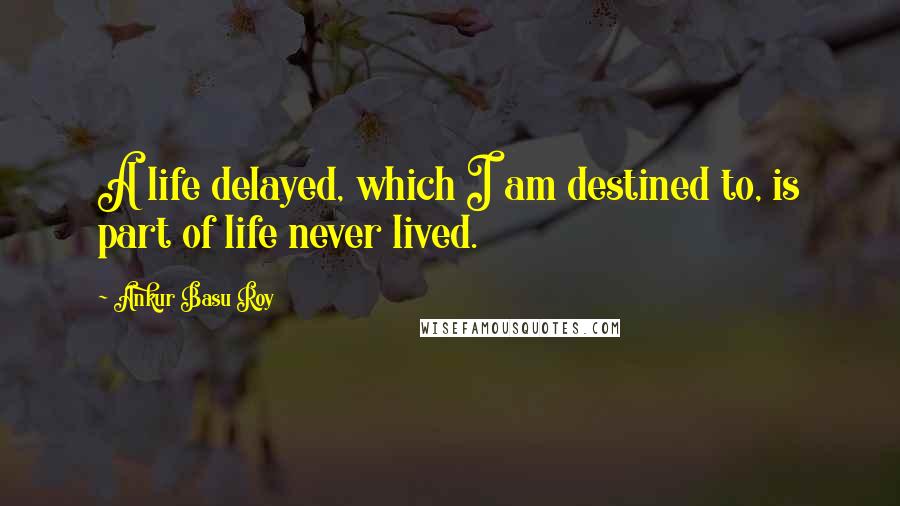 Ankur Basu Roy Quotes: A life delayed, which I am destined to, is part of life never lived.