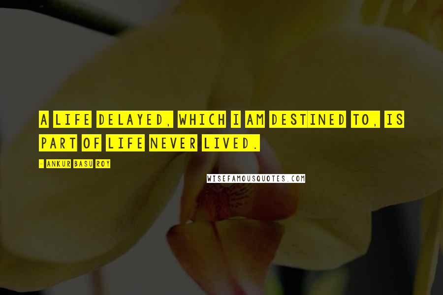 Ankur Basu Roy Quotes: A life delayed, which I am destined to, is part of life never lived.