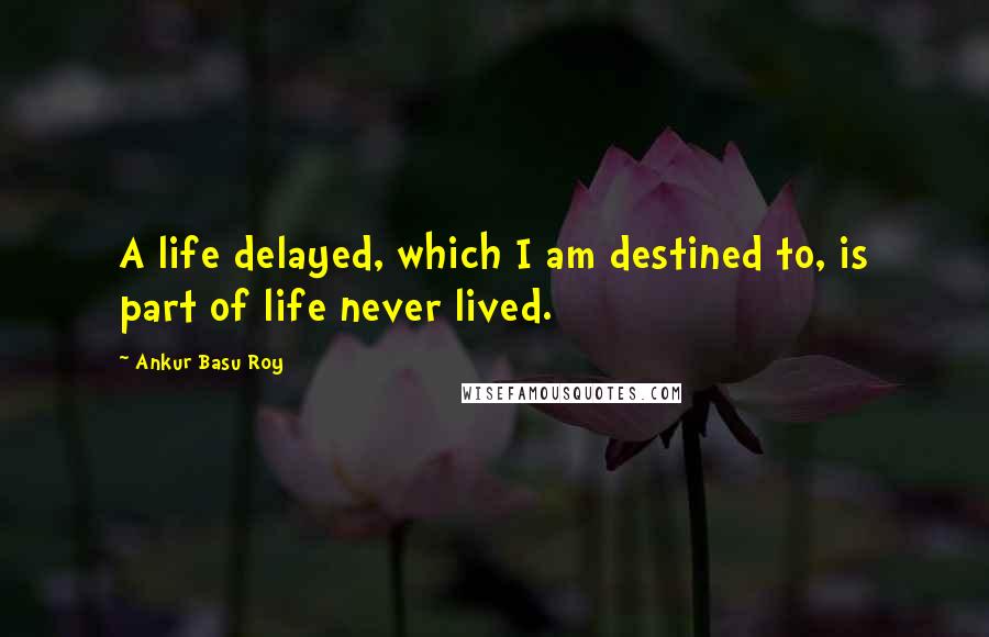 Ankur Basu Roy Quotes: A life delayed, which I am destined to, is part of life never lived.