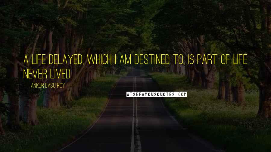 Ankur Basu Roy Quotes: A life delayed, which I am destined to, is part of life never lived.
