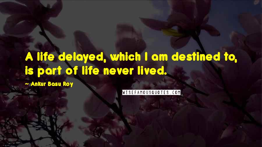 Ankur Basu Roy Quotes: A life delayed, which I am destined to, is part of life never lived.