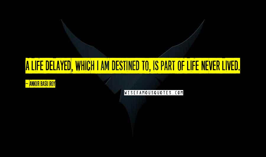 Ankur Basu Roy Quotes: A life delayed, which I am destined to, is part of life never lived.