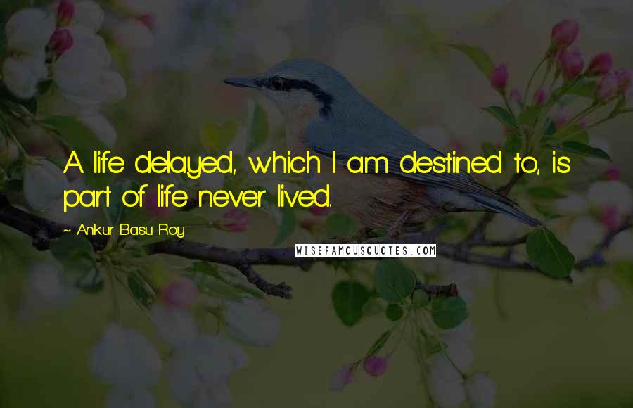 Ankur Basu Roy Quotes: A life delayed, which I am destined to, is part of life never lived.