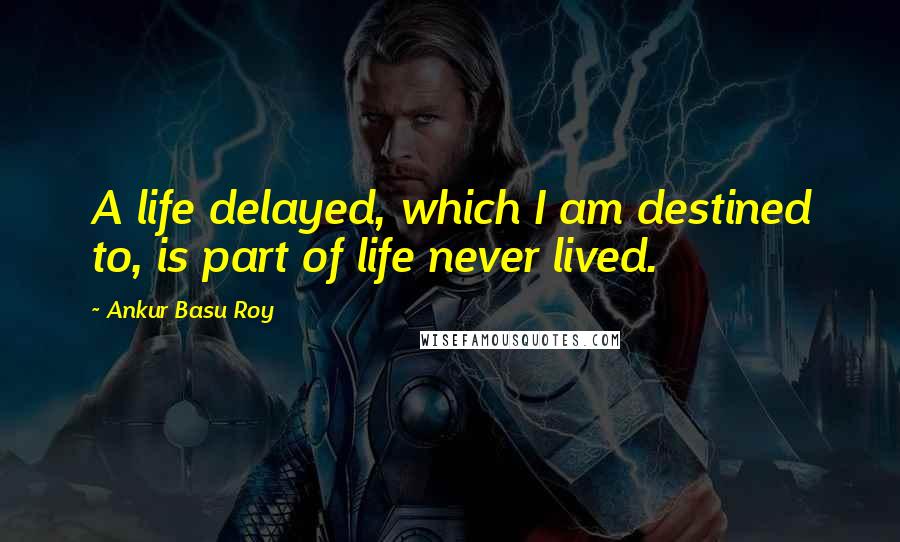 Ankur Basu Roy Quotes: A life delayed, which I am destined to, is part of life never lived.