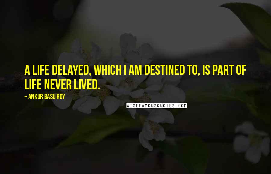 Ankur Basu Roy Quotes: A life delayed, which I am destined to, is part of life never lived.