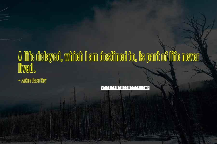 Ankur Basu Roy Quotes: A life delayed, which I am destined to, is part of life never lived.