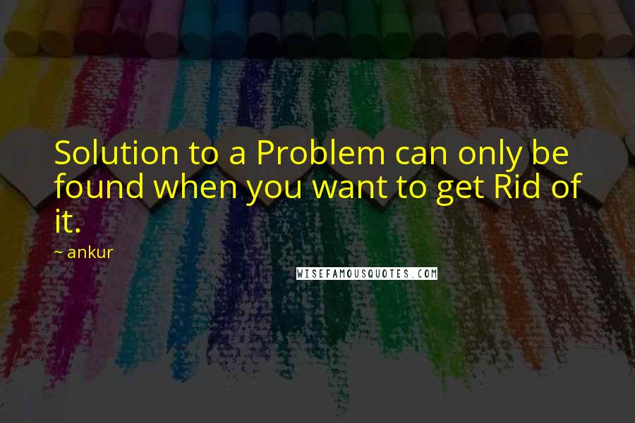 Ankur Quotes: Solution to a Problem can only be found when you want to get Rid of it.