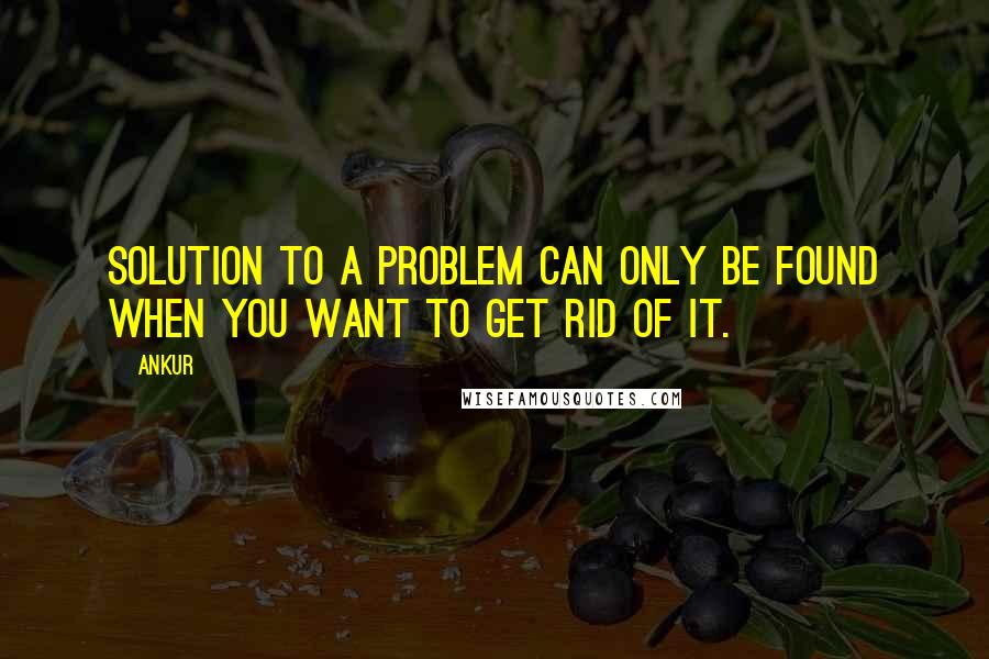 Ankur Quotes: Solution to a Problem can only be found when you want to get Rid of it.
