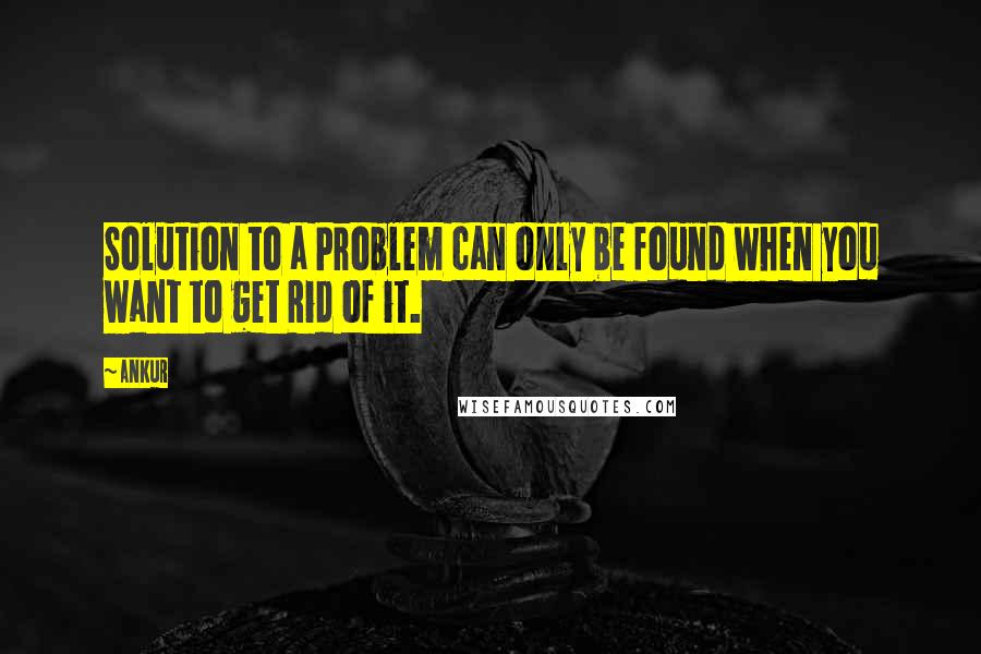Ankur Quotes: Solution to a Problem can only be found when you want to get Rid of it.