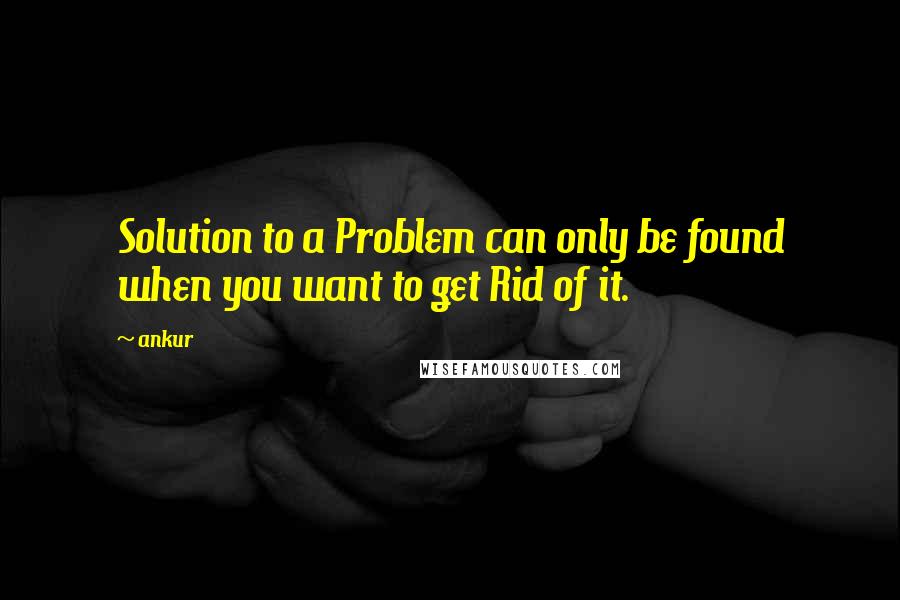Ankur Quotes: Solution to a Problem can only be found when you want to get Rid of it.