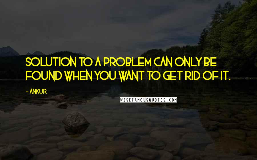 Ankur Quotes: Solution to a Problem can only be found when you want to get Rid of it.