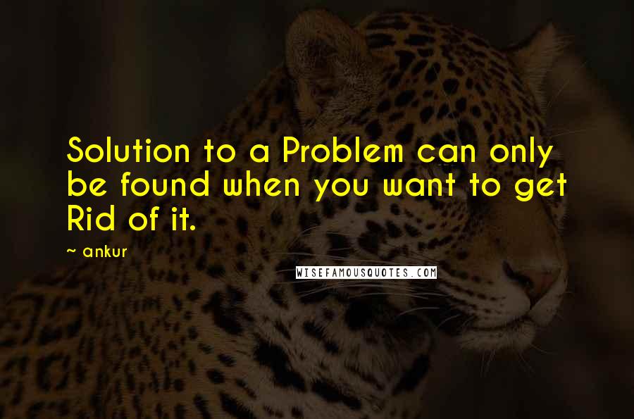 Ankur Quotes: Solution to a Problem can only be found when you want to get Rid of it.