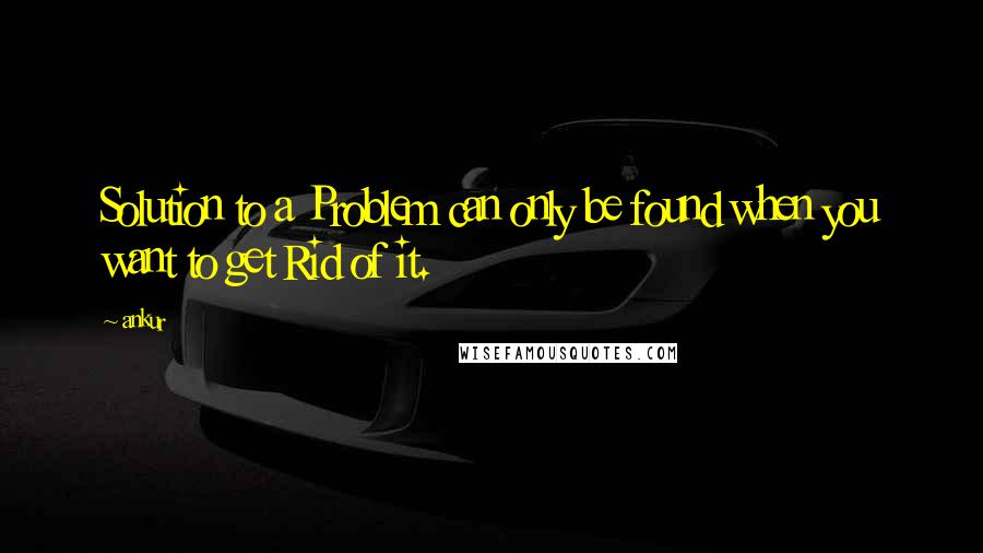 Ankur Quotes: Solution to a Problem can only be found when you want to get Rid of it.