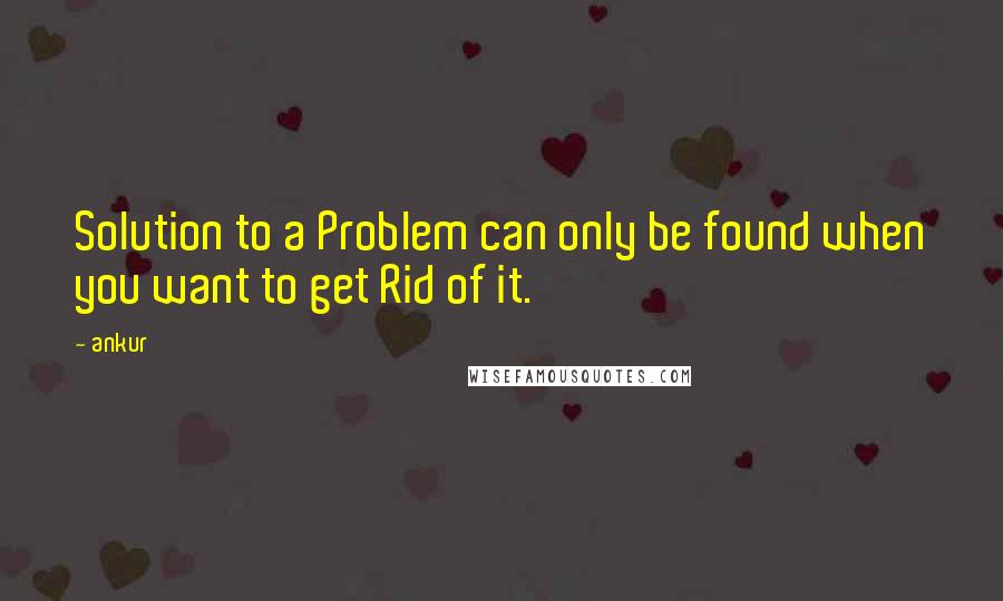 Ankur Quotes: Solution to a Problem can only be found when you want to get Rid of it.