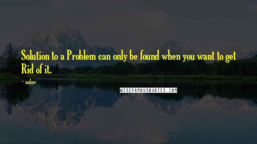 Ankur Quotes: Solution to a Problem can only be found when you want to get Rid of it.