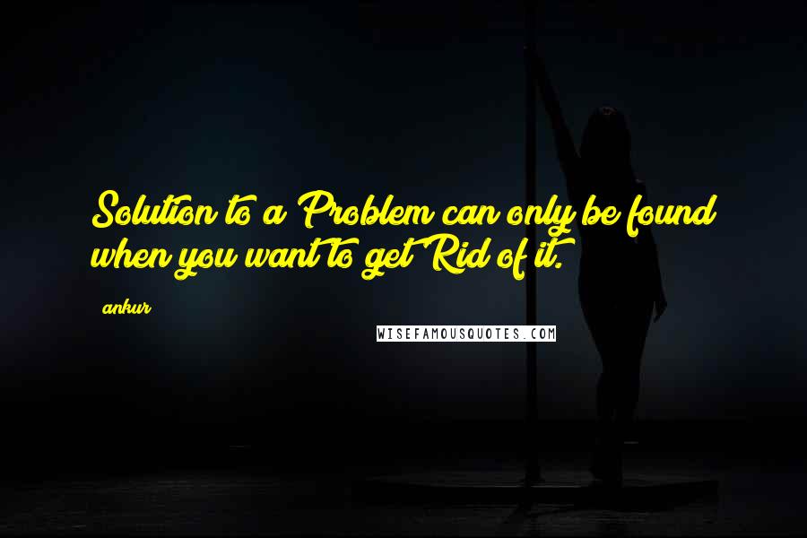 Ankur Quotes: Solution to a Problem can only be found when you want to get Rid of it.