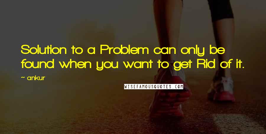 Ankur Quotes: Solution to a Problem can only be found when you want to get Rid of it.