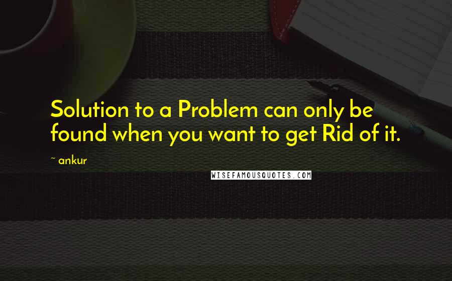 Ankur Quotes: Solution to a Problem can only be found when you want to get Rid of it.