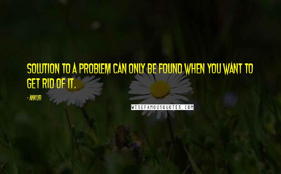 Ankur Quotes: Solution to a Problem can only be found when you want to get Rid of it.