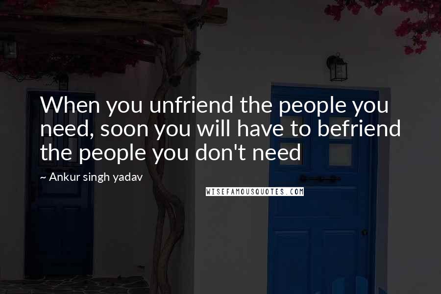 Ankur Singh Yadav Quotes: When you unfriend the people you need, soon you will have to befriend the people you don't need