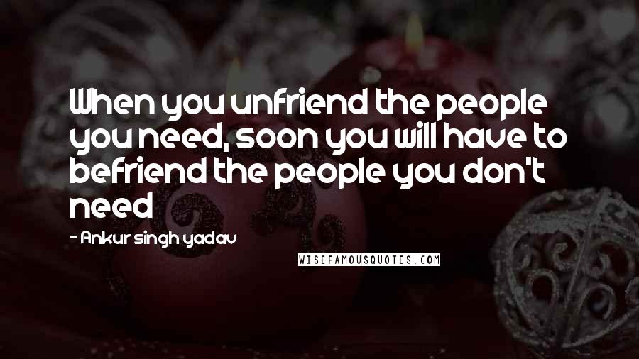 Ankur Singh Yadav Quotes: When you unfriend the people you need, soon you will have to befriend the people you don't need