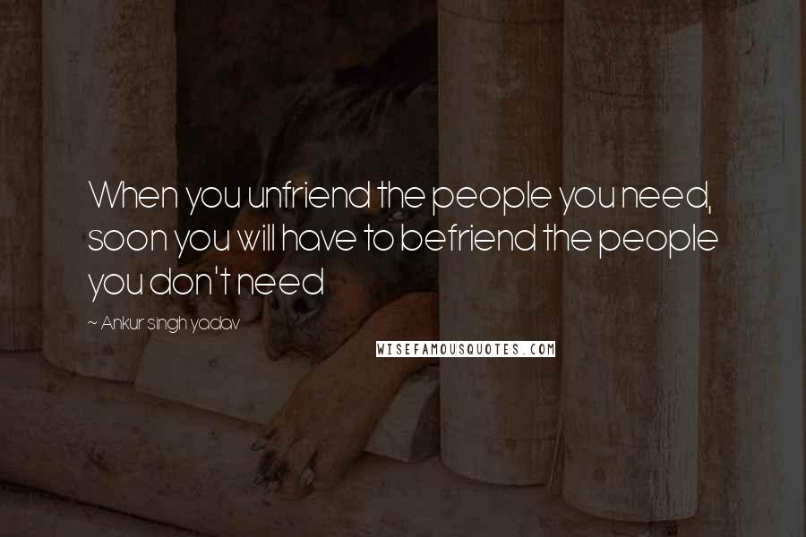 Ankur Singh Yadav Quotes: When you unfriend the people you need, soon you will have to befriend the people you don't need